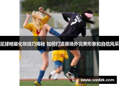 足球明星化妆技巧揭秘 如何打造赛场外完美形象和自信风采
