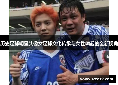历史足球明星头像女足球文化传承与女性崛起的全新视角