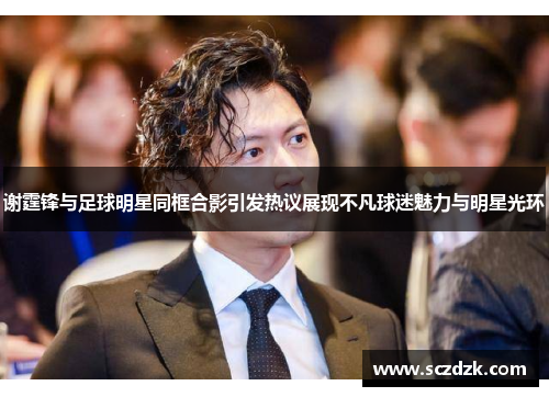 谢霆锋与足球明星同框合影引发热议展现不凡球迷魅力与明星光环