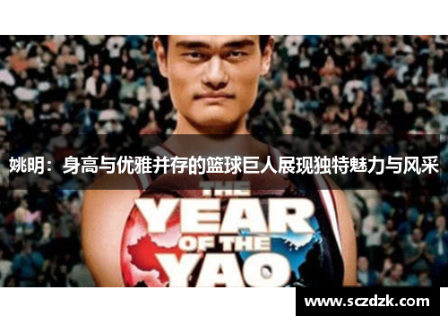 姚明：身高与优雅并存的篮球巨人展现独特魅力与风采