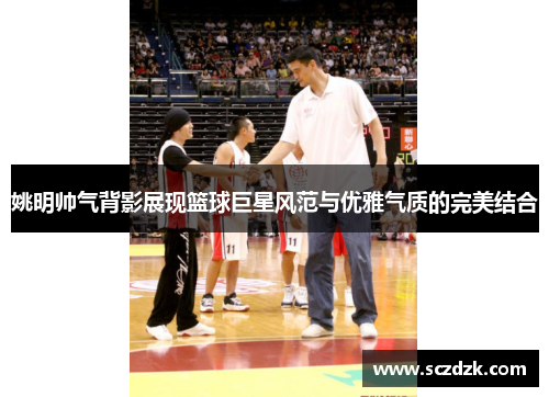 姚明帅气背影展现篮球巨星风范与优雅气质的完美结合