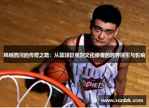 姚明西河的传奇之路：从篮球巨星到文化使者的跨界探索与影响