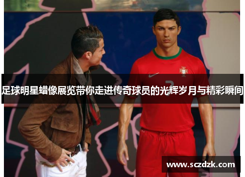 足球明星蜡像展览带你走进传奇球员的光辉岁月与精彩瞬间