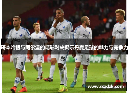 哥本哈根与阿尔堡的精彩对决揭示丹麦足球的魅力与竞争力